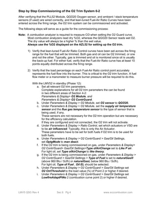 Step by Step Commissioning of the O2 Trim System 6-2 
After verifying that the PLL52 Module, QGO20 Oxygen sensor, and ambient / stack temperature 
sensors (if used) are wired correctly, and that lean-tuned Fuel-Air Ratio Curves have been 
entered across the firing range, the O2 trim system can be commissioned and activated. 
The following steps will serve as a guide for the commissioning process: 
Note: A combustion analyzer is required to measure CO when setting the O2 Guard curve. 
Most combustion analyzers read dry %O2, whereas the QGO20 Sensor reads wet O2. 
The dry value will always be a higher % than the wet value. 
Always use the %O2 displayed on the AZL52 for setting up the O2 trim. 
1) Verify that lean-tuned Fuel-Air Ratio Control curves have been set across the firing 
range for the fuel that will be trimmed. Both gas and oil can be O2 trimmed, or one 
and not the other. Typically, gas is trimmed and oil is monitored since oil is usually 
the back-up fuel. For either fuel, verify that the Fuel-Air Ratio curve has at least 10 
points equally distributed across the firing range. 
2) Verify that the load percentage on each Fuel-Air Ratio control point accurately 
represents the fuel flow into the burner. This is critical to the O2 trim function. A fuel 
flow meter or a manometer to measure burner pressure will be required to do this. 
With the LMV52 in standby (Phase 12): 
a. Set all relevant O2 trim parameters. 
Complete explanations for all O2 trim parameters the can be found 
in two different areas of Section 4-2: 
Parameters & Display> O2 Module, and 
Parameters & Display> O2 ContrGuard. 
b. Under Parameters & Display > O2 Module, set O2 sensor to QGO20. 
c. Under Parameters & Display > O2 Module, set the supply air temperature 
sensor and the flue gas temperature sensor to the type of sensor that is 
being used, if any. 
These sensors are not necessary for the O2 trim operation but are necessary 
for the efficiency calculation. 
If they are configured and not connected, the O2 trim will not activate. 
d. Under Parameters & Display > Ratio Control, set which actuators or VSD are 
to be air influenced. Typically, this is only the Air Actuator. 
These parameters have to be set for both fuels if O2 trim is to be used for 
both fuels. 
e. Under Parameters & Display > O2 Contr/Guard > Gas/Oil Settings, 
set OptgMode to man deact. 
f. If the O2 trim is being commissioned on gas, under Parameters & Display> 
O2 Contr/Guard> Gas/Oil Settings>Type ofAirChange set to Like P air. 
For light oil, set Type ofAirChange to like theory. 
g. If the O2 trim is being commissioned on gas, under Parameters & Display > 
O2 Contr/Guard > Gas/Oil Settings > Type of Fuel is set to naturalGasH 
(above 960 Btu / Scfh) or naturalGasL below 960 Btu / Scfh). 
For light oil, Type of Fuel , Oil EL should be selected. 
h. Under Parameters & Display > O2 Contr/Guard > Gas/Oil Settings set 
O2 CtrlThreshold to the load value (%) of Point 2 or higher if desired. 
i. Under Parameters & Display > O2 Contr/Guard > Gas/Oil Settings set 
LowfireAdaptPtNo 2 (combustion curve point 2) or higher if desired. 
LMV5 QSG Rev 4 Sec 6 Pg 4 www.scccombustion.com 
 