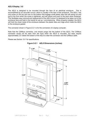 AZL5 Display 2-2 
The AZL5 is designed to be mounted through the face of an electrical enclosure. This is 
accomplished by an accurate cut-out, which is usually in the door of the enclosure. The AZL5 has 
one screw on the top and one on the bottom that engage small plastic tabs that will swing out and 
pull to the front when the screw is tightened, and will retract and push to the back when loosened. 
This facilitates easy removal and replacement of the AZL5 since it is designed to be taken out of the 
enclosure face and held in the hands for set up / commissioning. When properly installed, the AZL5 
will hold the sheet metal of the enclosure between the plastic tabs and ridge which holds the AZL5 
to the enclosure gasket. 
The connector shown in Figure 2-2.1 is for the connection of a laptop computer. 
Note that the CANbus connector, (not shown) plugs into the bottom of the AZL5. The CANbus 
connector would not be seen from the front when the AZL5 is mounted, but does require 
approximately 2.5” below the bottom of the AZL5 to clear the connector and the CANbus cable. 
Please see Section 10-1 for specifications. 
Figure 2-2.1 AZL5 Dimensions (inches) 
LMV5 QSG Rev 4 Sec 2 Pg 2 www.scccombustion.com 
 
