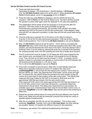 Set the O2 Ratio Control and the O2 Control Curves 
3) These are both found under: 
Parameters & Display > O2 Contr/Guard > Gas/Oil Settings > O2 Control. 
First, the O2 Ratio Control needs to be set for point 2. Under parameter O2 control, 
Point 2 should appear, since it is not possible to trim on Point 1. 
4) Press the enter key while Point 2 is displayed, and the LMV52 will drive the 
actuators / VSD to Point 2 on the Fuel-Air Ratio Curve. The AZL5 will then prompt 
the operator to press enter again when the displayed % O2 value has stabilized. 
Note: This stabilization will be slower at low fire (average of 15-30 seconds after the 
actuators / VSD have driven to the point) and faster at high fire. 
If the enter key is pressed prematurely, the recorded %O2 will NOT accurately 
represent the %O2 for the point on the O2 ratio control point. If this happens, delay 
time will NOT be measured accurately in a later step and this will cause faults during 
operation. 
5) Once the enter key is pressed, the % O2 shown on the AZL5 is locked in 
to be the % O2 for the O2 ratio control point (actuators / VSD are at their Fuel-Air 
Ratio Control positions). The % O2 for the O2 Ratio Control is now set for Point 2. 
6) Next, the O2 Control needs to be set for point 2. This is done by increasing the 
Standard Val value, which drives the air influenced actuators back down their curves 
(closed), and should decrease the %O2 read on the AZL5. Once the desired %O2 is 
achieved, Point 2 can be saved by pressing the enter key to the left of the Standard 
Val, pressing escape once, and then pressing the enter key to finally store the point. 
Note: The O2 control point must be at least 1% O2 below the %O2 value entered for the 
ratio control curve, and at least 0.5% O2 above %O2 entered for the O2 Monitor 
curve. Thus, the lean to rich band must be at least 1.5 %O2. In practice, the O2 
system is easier to commission and operate on most burners if the %O2 between the 
O2 Control and the O2 Monitor is 1.0% O2 or more. 
The % O2 for the O2 Control is now set for Point 2. 
7) Once enter is pressed to save the point, delay time is automatically measured. 
Delay time is typically measured on point 2 or whatever the value is for 
LowfireAdaptPtNo is and at high fire (the highest point number). This is done so 
that the LMV52 can “learn” the response time of the boiler / burner at low and high 
fire. To achieve this, the LMV52 drives the actuators from their position at the O2 
control curve point back to their position at the ratio control point. The LMV52 then 
measures how long it takes for the %O2 in the stack to climb back up to the 
approximate %O2 that was locked in for the ratio control curve. 
If the measured %O2 value in the stack approaches the %O2 that was locked in on 
for the O2 ratio control curve in less than 28 seconds, a successful delay time 
measurement should result. If the delay time measurement is unsuccessful, the 
probable cause is an unrepresentative %O2 value for the O2 Ratio control curve, or 
parameter OptgMode is not set to Man Deact. Also see the above note pertaining to 
delay time. 
8) Repeat the process outlined above for every point that was defined in the Fuel-Air 
Ratio curve. Delay time will also be measured a second time at high fire, which is 
typically highest numbered point. 
9) After this is completed, the O2 trim can put into operation. This is done under 
parameter OptgMode. Typically, this is set to Con Auto Deact, but other settings 
are possible. Section 4-2 explains the different choices for this parameter. 
Note: If necessary, see section 5 for additional troubleshooting information. 
LMV5 QSG Rev 4 Sec 6 Pg 6 www.scccombustion.com 
 