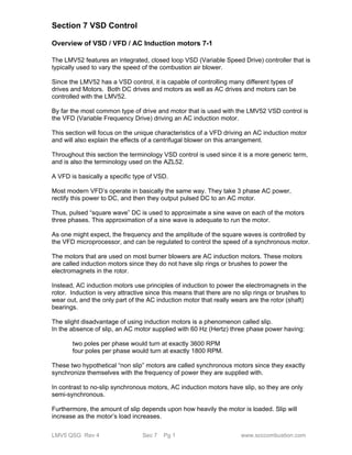 Section 7 VSD Control 
Overview of VSD / VFD / AC Induction motors 7-1 
The LMV52 features an integrated, closed loop VSD (Variable Speed Drive) controller that is 
typically used to vary the speed of the combustion air blower. 
Since the LMV52 has a VSD control, it is capable of controlling many different types of 
drives and Motors. Both DC drives and motors as well as AC drives and motors can be 
controlled with the LMV52. 
By far the most common type of drive and motor that is used with the LMV52 VSD control is 
the VFD (Variable Frequency Drive) driving an AC induction motor. 
This section will focus on the unique characteristics of a VFD driving an AC induction motor 
and will also explain the effects of a centrifugal blower on this arrangement. 
Throughout this section the terminology VSD control is used since it is a more generic term, 
and is also the terminology used on the AZL52. 
A VFD is basically a specific type of VSD. 
Most modern VFD’s operate in basically the same way. They take 3 phase AC power, 
rectify this power to DC, and then they output pulsed DC to an AC motor. 
Thus, pulsed “square wave” DC is used to approximate a sine wave on each of the motors 
three phases. This approximation of a sine wave is adequate to run the motor. 
As one might expect, the frequency and the amplitude of the square waves is controlled by 
the VFD microprocessor, and can be regulated to control the speed of a synchronous motor. 
The motors that are used on most burner blowers are AC induction motors. These motors 
are called induction motors since they do not have slip rings or brushes to power the 
electromagnets in the rotor. 
Instead, AC induction motors use principles of induction to power the electromagnets in the 
rotor. Induction is very attractive since this means that there are no slip rings or brushes to 
wear out, and the only part of the AC induction motor that really wears are the rotor (shaft) 
bearings. 
The slight disadvantage of using induction motors is a phenomenon called slip. 
In the absence of slip, an AC motor supplied with 60 Hz (Hertz) three phase power having: 
two poles per phase would turn at exactly 3600 RPM 
four poles per phase would turn at exactly 1800 RPM. 
These two hypothetical “non slip” motors are called synchronous motors since they exactly 
synchronize themselves with the frequency of power they are supplied with. 
In contrast to no-slip synchronous motors, AC induction motors have slip, so they are only 
semi-synchronous. 
Furthermore, the amount of slip depends upon how heavily the motor is loaded. Slip will 
increase as the motor’s load increases. 
LMV5 QSG Rev 4 Sec 7 Pg 1 www.scccombustion.com 
 