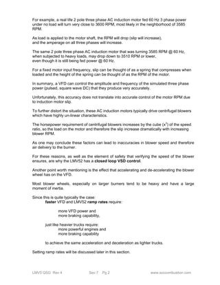 For example, a real life 2 pole three phase AC induction motor fed 60 Hz 3 phase power 
under no load will turn very close to 3600 RPM, most likely in the neighborhood of 3585 
RPM. 
As load is applied to the motor shaft, the RPM will drop (slip will increase), 
and the amperage on all three phases will increase. 
The same 2 pole three phase AC induction motor that was turning 3585 RPM @ 60 Hz, 
when subjected to heavy loads, may drop down to 3510 RPM or lower, 
even though it is still being fed power @ 60 Hz. 
For a fixed motor input frequency, slip can be thought of as a spring that compresses when 
loaded and the height of the spring can be thought of as the RPM of the motor. 
In summary, a VFD can control the amplitude and frequency of the simulated three phase 
power (pulsed, square wave DC) that they produce very accurately. 
Unfortunately, this accuracy does not translate into accurate control of the motor RPM due 
to induction motor slip. 
To further distort the situation, these AC induction motors typically drive centrifugal blowers 
which have highly un-linear characteristics. 
The horsepower requirement of centrifugal blowers increases by the cube (x3) of the speed 
ratio, so the load on the motor and therefore the slip increase dramatically with increasing 
blower RPM. 
As one may conclude these factors can lead to inaccuracies in blower speed and therefore 
air delivery to the burner. 
For these reasons, as well as the element of safety that verifying the speed of the blower 
ensures, are why the LMV52 has a closed loop VSD control. 
Another point worth mentioning is the effect that accelerating and de-accelerating the blower 
wheel has on the VFD. 
Most blower wheels, especially on larger burners tend to be heavy and have a large 
moment of inertia. 
Since this is quite typically the case: 
faster VFD and LMV52 ramp rates require: 
more VFD power and 
more braking capability, 
just like heavier trucks require: 
more powerful engines and 
more braking capability 
to achieve the same acceleration and deceleration as lighter trucks. 
Setting ramp rates will be discussed later in this section. 
LMV5 QSG Rev 4 Sec 7 Pg 2 www.scccombustion.com 
 