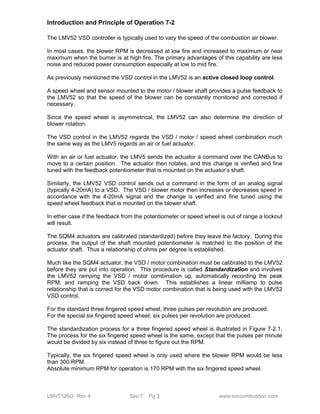 Introduction and Principle of Operation 7-2 
The LMV52 VSD controller is typically used to vary the speed of the combustion air blower. 
In most cases, the blower RPM is decreased at low fire and increased to maximum or near 
maximum when the burner is at high fire. The primary advantages of this capability are less 
noise and reduced power consumption especially at low to mid fire. 
As previously mentioned the VSD control in the LMV52 is an active closed loop control. 
A speed wheel and sensor mounted to the motor / blower shaft provides a pulse feedback to 
the LMV52 so that the speed of the blower can be constantly monitored and corrected if 
necessary. 
Since the speed wheel is asymmetrical, the LMV52 can also determine the direction of 
blower rotation. 
The VSD control in the LMV52 regards the VSD / motor / speed wheel combination much 
the same way as the LMV5 regards an air or fuel actuator. 
With an air or fuel actuator, the LMV5 sends the actuator a command over the CANBus to 
move to a certain position. The actuator then rotates, and this change is verified and fine 
tuned with the feedback potentiometer that is mounted on the actuator’s shaft. 
Similarly, the LMV52 VSD control sends out a command in the form of an analog signal 
(typically 4-20mA) to a VSD. The VSD / blower motor then increases or decreases speed in 
accordance with the 4-20mA signal and the change is verified and fine tuned using the 
speed wheel feedback that is mounted on the blower shaft. 
In ether case if the feedback from the potentiometer or speed wheel is out of range a lockout 
will result. 
The SQM4 actuators are calibrated (standardized) before they leave the factory. During this 
process, the output of the shaft mounted potentiometer is matched to the position of the 
actuator shaft. Thus a relationship of ohms per degree is established. 
Much like the SQM4 actuator, the VSD / motor combination must be calibrated to the LMV52 
before they are put into operation. This procedure is called Standardization and involves 
the LMV52 ramping the VSD / motor combination up, automatically recording the peak 
RPM, and ramping the VSD back down. This establishes a linear milliamp to pulse 
relationship that is correct for the VSD motor combination that is being used with the LMV52 
VSD control. 
For the standard three fingered speed wheel, three pulses per revolution are produced. 
For the special six fingered speed wheel, six pulses per revolution are produced. 
The standardization process for a three fingered speed wheel is illustrated in Figure 7-2.1. 
The process for the six fingered speed wheel is the same, except that the pulses per minute 
would be divided by six instead of three to figure out the RPM. 
Typically, the six fingered speed wheel is only used where the blower RPM would be less 
than 300 RPM. 
Absolute minimum RPM for operation is 170 RPM with the six fingered speed wheel. 
LMV5 QSG Rev 4 Sec 7 Pg 3 www.scccombustion.com 
 