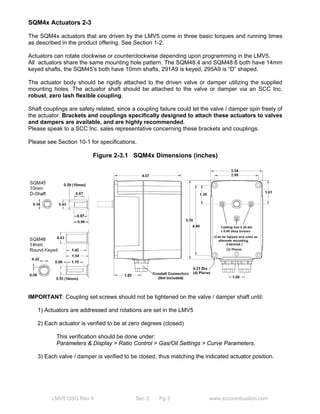 SQM4x Actuators 2-3 
The SQM4x actuators that are driven by the LMV5 come in three basic torques and running times 
as described in the product offering. See Section 1-2. 
Actuators can rotate clockwise or counterclockwise depending upon programming in the LMV5. 
All actuators share the same mounting hole pattern. The SQM48.4 and SQM48.6 both have 14mm 
keyed shafts, the SQM45’s both have 10mm shafts, 291A9 is keyed, 295A9 is “D” shaped. 
The actuator body should be rigidly attached to the driven valve or damper utilizing the supplied 
mounting holes. The actuator shaft should be attached to the valve or damper via an SCC Inc. 
robust, zero lash flexible coupling. 
Shaft couplings are safety related, since a coupling failure could let the valve / damper spin freely of 
the actuator. Brackets and couplings specifically designed to attach these actuators to valves 
and dampers are available, and are highly recommended. 
Please speak to a SCC Inc. sales representative concerning these brackets and couplings. 
Please see Section 10-1 for specifications. 
Figure 2-3.1 SQM4x Dimensions (inches) 
IMPORTANT: Coupling set screws should not be tightened on the valve / damper shaft until: 
1) Actuators are addressed and rotations are set in the LMV5 
2) Each actuator is verified to be at zero degrees (closed) 
This verification should be done under: 
Parameters & Display > Ratio Control > Gas/Oil Settings > Curve Parameters. 
3) Each valve / damper is verified to be closed, thus matching the indicated actuator position. 
LMV5 QSG Rev 4 Sec 2 Pg 3 www.scccombustion.com 
 
