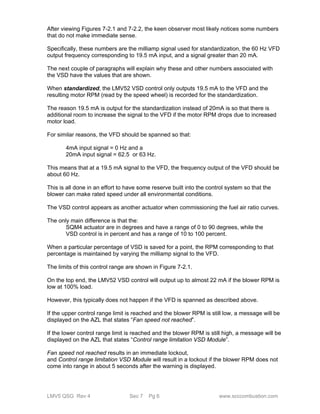 After viewing Figures 7-2.1 and 7-2.2, the keen observer most likely notices some numbers 
that do not make immediate sense. 
Specifically, these numbers are the milliamp signal used for standardization, the 60 Hz VFD 
output frequency corresponding to 19.5 mA input, and a signal greater than 20 mA. 
The next couple of paragraphs will explain why these and other numbers associated with 
the VSD have the values that are shown. 
When standardized, the LMV52 VSD control only outputs 19.5 mA to the VFD and the 
resulting motor RPM (read by the speed wheel) is recorded for the standardization. 
The reason 19.5 mA is output for the standardization instead of 20mA is so that there is 
additional room to increase the signal to the VFD if the motor RPM drops due to increased 
motor load. 
For similar reasons, the VFD should be spanned so that: 
4mA input signal = 0 Hz and a 
20mA input signal = 62.5 or 63 Hz. 
This means that at a 19.5 mA signal to the VFD, the frequency output of the VFD should be 
about 60 Hz. 
This is all done in an effort to have some reserve built into the control system so that the 
blower can make rated speed under all environmental conditions. 
The VSD control appears as another actuator when commissioning the fuel air ratio curves. 
The only main difference is that the: 
SQM4 actuator are in degrees and have a range of 0 to 90 degrees, while the 
VSD control is in percent and has a range of 10 to 100 percent. 
When a particular percentage of VSD is saved for a point, the RPM corresponding to that 
percentage is maintained by varying the milliamp signal to the VFD. 
The limits of this control range are shown in Figure 7-2.1. 
On the top end, the LMV52 VSD control will output up to almost 22 mA if the blower RPM is 
low at 100% load. 
However, this typically does not happen if the VFD is spanned as described above. 
If the upper control range limit is reached and the blower RPM is still low, a message will be 
displayed on the AZL that states “Fan speed not reached”. 
If the lower control range limit is reached and the blower RPM is still high, a message will be 
displayed on the AZL that states “Control range limitation VSD Module”. 
Fan speed not reached results in an immediate lockout, 
and Control range limitation VSD Module will result in a lockout if the blower RPM does not 
come into range in about 5 seconds after the warning is displayed. 
LMV5 QSG Rev 4 Sec 7 Pg 6 www.scccombustion.com 
 