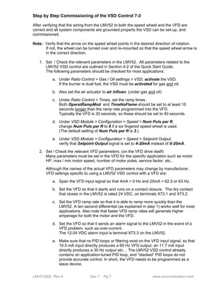 Step by Step Commissioning of the VSD Control 7-3 
After verifying that the wiring from the LMV52 to both the speed wheel and the VFD are 
correct and all system components are grounded properly the VSD can be set-up, and 
commissioned. 
Note: Verify that the arrow on the speed wheel points in the desired direction of rotation. 
If not, the wheel can be turned over and re-mounted so that the speed wheel arrow is 
in the correct direction. 
1. Set / Check the relevant parameters in the LMV52. All parameters related to the 
LMV52 VSD control are outlined in Section 4-2 of the Quick Start Guide. 
The following parameters should be checked for most applications: 
a. Under Ratio Control > Gas / Oil settings > VSD, activate the VSD. 
If the burner is dual fuel, the VSD must be activated for gas and oil. 
b. Also set the air actuator to air influen. (under gas and oil) 
c. Under Ratio Control > Times, set the ramp times. 
Both OperatRampMod and TimeNoFlame should be set to at least 10 
seconds longer than the ramp rate programmed into the VFD. 
Typically the VFD is 30 seconds, so these should be set to 40 seconds. 
d. Under VSD Module > Configuration > Speed > Num Puls per R, 
change Num Puls per R to 6 if a six fingered speed wheel is used. 
(The default setting of Num Puls per R is 3.) 
e. Under VSD Module > Configuration > Speed > Setpoint Output, 
verify that Setpoint Output signal is set to 4-20mA instead of 0-20mA. 
2. Set / Check the relevant VFD parameters. (on the VFD drive itself) 
Many parameters must be set in the VFD for the specific application such as motor 
HP, max / min motor speed, number of motor poles, service factor, etc.. 
Although the names of the actual VFD parameters may change by manufacturer, 
VFD settings specific to using a LMV52 VSD control with a VFD are: 
a. Span the VFD input signal so that 4mA = 0 Hz and 20mA = 62.5 or 63 Hz. 
b. Set the VFD so that it starts and runs on a contact closure. The dry contact 
that closes in the LMV52 is rated 24 VDC, on terminals X73.1 and X73.2. 
c. Set the VFD ramp rate so that it is able to ramp more quickly than the 
LMV52. A ten second differential (as explained in step 1) works well for most 
applications. Also note that faster VFD ramp rates will generate higher 
amperage for both the motor and the VFD. 
d. Set the VFD so that it sends an alarm signal to the LMV52 in the event of a 
VFD problem, such as over-current. 
The 12-24 VDC alarm input is terminal X73.3 on the LMV52. 
e. Make sure that no PID loops or filtering exist on the VFD input signal, so that 
19.5 mA input directly produces a 60 Hz VFD output, an 11.7 mA input 
directly produces a 30 Hz output etc… The LMV52 VSD control already 
contains an application-tuned PID loop, and “stacked” PID loops do not 
provide accurate control. In short, the VFD needs to be programmed as a 
slave device. 
LMV5 QSG Rev 4 Sec 7 Pg 7 www.scccombustion.com 
 
