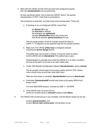 3. After both the LMV52 and the VFD are wired and configured properly, 
then the standardization can be performed. 
As was mentioned earlier, this is when the LMV52 “learns” the specific 
characteristics of VFD / motor that is connected to. 
This procedure is automatic, but does have some prerequisites. These are: 
a. If working on an un-configured LMV52, ensure that: 
the Burner ID is set, 
the fuel train is defined, 
the actuators are addressed, 
actuator DirectionRot (ation) are correct and 
that all the actuator special positions are set. 
The pre-purge position of the air actuator should be close to, 
(within +/- 15 degrees) to the expected high fire air actuator position. 
b. Make sure The LMV52 safety loop is energized (closed), 
including the burner flange section. 
The safety loop can be open in Phase 12 and not cause an alarm, 
but the LMV52 will not Standardize if the safety loop is open. 
Standardization is possible even while the LMV52 is in an alarm condition, 
as long as the alarm is not due to an open safety loop. 
c. Under VSD Module>Configuration>Speed>Standardization, select activate. 
The air actuator should open to the purge position and the VFD / blower 
motor should ramp up and then ramp back down. 
After the ramp down is complete, Standardization returns to deactivated. 
d. Parameter StandardizedSP should read close to full speed RPM of the 
blower motor. 
For most 3600 RPM blowers, it should be 3500 +/- 100 RPM. 
e. If the LMV52 does not have O2 trim, 
set the air actuator back to activated instead of air influen. 
4. The LMV52 VSD control set-up is now complete, and the blower speed can be set: 
at each special position, and 
at each fuel air ratio control point. (Combustion curve) 
LMV5 QSG Rev 4 Sec 7 Pg 8 www.scccombustion.com 
 
