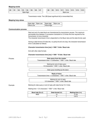 Mapping words 
B0 B1 B2 B3 B4 B5 B6 B7 B8 B9 B10 B11 B12 B13 B14 B15 
Byte High Byte Low 
Transmission mode: The LSB (least significant bit) is transmitted first. 
Mapping long values 
Byte High Byte Low Byte High Byte Low 
Word Low Word High 
Communication process 
Start and end of a data block are characterized by transmission pauses. The maximum 
permissible time between 2 successive characters is 3.5 times the time required for the 
transmission of once character. 
The character transmission time is dependent on the Baud rate and the data format used. 
Having a data format of 8 data bits, no parity bit and one stop, the character transmission 
time is calculated as follows: 
Character transmission time [ms] = 1000 * 9 bits / Baud rate 
And with other data formats: 
Character transmission time [ms] = 1000 * 10 bits / Baud rate 
Data query from the master 
Transmission time = n characters * 1000 * x bits / Baud rate 
Marking for end of data query 
3.5 characters * 1000 * x bits / Baud rate 
Data query handling by the slave 
Reply of slave 
Transmission time = n characters * 1000 * x bits / Baud rate 
Marking for end of reply 
3.5 characters * 1000 * x bits / Baud rate 
Marking for data query or end of reply with data format 10 / 9 bits 
Waiting time = 3.5 characters * 1000 * x bits / Baud rate 
Baud rate [Baud] Data format [bit] Waiting time [ms] 
9600 10 3.125 
9 2.813 
Process 
Example 
LMV5 QSG Rev 4 Sec 8 Pg 2 www.scccombustion.com 
 