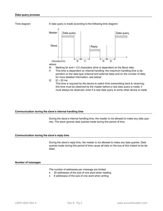 Data query process 
A data query is made according to the following time diagram: 
Master 
Slave 
Data query 
Reply 
Data query 
7550z08e/0703 t0 t1 t0 t2 
where: 
t0 Marking for end = 3.5 characters (time is dependent on the Baud rate) 
t1 This time is dependent on internal handling; the maximum handling time is de-pendent 
on the data type (internal and external data) and on the number of data; 
for more detailed information, see below! 
t2 t2  20 ms 
This time is required by the device to switch from transmitting back to receiving; 
this time must be observed by the master before a new data query is made; it 
must always be observed, even if a new data query to some other device is made 
Time diagram 
Communication during the slave’s internal handling time 
During the slave’s internal handling time, the master is not allowed to make any data que-ries. 
The slave ignores data queries made during this period of time. 
Communication during the slave’s reply time 
During the slave’s reply time, the master is not allowed to make any data queries. Data 
queries made during this period of time cause all data on the bus at this instant to be de-leted. 
Number of messages 
The number of addresses per message are limited: 
 20 addresses of the size of one word when reading 
 6 addresses of the size of one word when writing 
LMV5 QSG Rev 4 Sec 8 Pg 3 www.scccombustion.com 
 