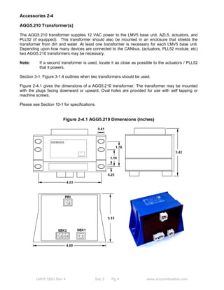 Accessories 2-4 
AGG5.210 Transformer(s) 
The AGG5.210 transformer supplies 12 VAC power to the LMV5 base unit, AZL5, actuators, and 
PLL52 (if equipped). This transformer should also be mounted in an enclosure that shields the 
transformer from dirt and water. At least one transformer is necessary for each LMV5 base unit. 
Depending upon how many devices are connected to the CANbus, (actuators, PLL52 module, etc) 
two AGG5.210 transformers may be necessary. 
Note: If a second transformer is used, locate it as close as possible to the actuators / PLL52 
that it powers. 
Section 3-1, Figure 3-1.4 outlines when two transformers should be used. 
Figure 2-4.1 gives the dimensions of a AGG5.210 transformer. The transformer may be mounted 
with the plugs facing downward or upward. Oval holes are provided for use with self tapping or 
machine screws. 
Please see Section 10-1 for specifications. 
Figure 2-4.1 AGG5.210 Dimensions (inches) 
LMV5 QSG Rev 4 Sec 2 Pg 4 www.scccombustion.com 
 