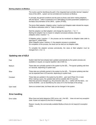 Starting adaption via Modbus 
The routine used for identifying the path in the integrated load controller (termed “adaption“ 
here) of the LMV5... system can be controlled and monitored via Modbus. 
In principle, the general conditions are the same as those used when making adaptions 
with the AZL52... (refer to subsection 6.4.2 Self-setting of control parameters (adaption)) in 
the Basic Documentation of the LMV5... system (P7550). 
The terms Start adaption, Adaption active / inactive and Adaption state indicate the respec-tive 
Modbus addresses (refer to ”Table of addresses”). 
Start the adaption via Start adaption and change the value from  1 to = 1. 
Starting the adaption has no impact on adaption processes already under way 
(Adaption active / inactive = 1). 
If Adaption active / inactive = 1, the process can be monitored via Adaption state (refer to 
data type PT_ADAPTION). 
When Adaption active / inactive = 0, the adaption process is completed. 
On completion of the process, the result can be read out via Adaption state. 
To complete the adaption process prematurely, the value at Start adaption must be 
changed from  2 to = 2. 
Updating rate of AZL5 
System data that have already been updated automatically by the system process are 
available on request, at a typical repetition rate of 200 ms. 
These data are cyclically queried in the system by the AZL... The typical updating rate here 
is 5 seconds, depending on system load. 
These data are cyclically queried in the system by the AZL... The typical updating rate that 
can be expected here is 25 seconds, depending on system load. 
These data are updated in the system by the AZL5... upon each Power On or reset. 
When making a query, the updated data will be available after 25 seconds. 
Data that cannot be changed (e.g. the production date, etc.) – neither with the AZL5... nor 
via the ACS450 – can be identified by the value of 0 in the first Byte of the strings. 
Same as constant data, but these data can be changed in the system. 
Fast 
Medium 
Slow 
Constant 
Upon reset 
Error handling 
When there are faulty telegrams (CRC errors, etc.), the AZL… does not send any exception 
code. It does not respond to this kind of message. 
Reason: Usually, the commercially available Modbus drivers do not respond to exception 
codes. 
Error codes 
LMV5 QSG Rev 4 Sec 8 Pg 11 www.scccombustion.com 
 