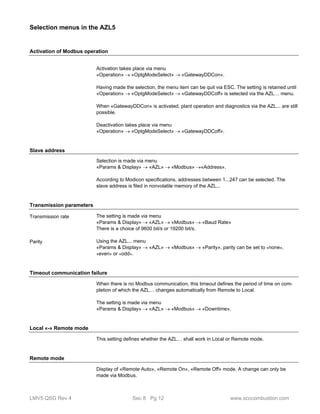 Selection menus in the AZL5 
Activation of Modbus operation 
Activation takes place via menu 
«Operation»  «OptgModeSelect»  «GatewayDDCon». 
Having made the selection, the menu item can be quit via ESC. The setting is retained until 
«Operation»  «OptgModeSelect»  «GatewayDDCoff» is selected via the AZL… menu. 
When «GatewayDDCon» is activated, plant operation and diagnostics via the AZL... are still 
possible. 
Deactivation takes place via menu 
«Operation»  «OptgModeSelect»  «GatewayDDCoff». 
Slave address 
Selection is made via menu 
«Params & Display»  «AZL»  «Modbus» «Address». 
According to Modicon specifications, addresses between 1...247 can be selected. The 
slave address is filed in nonvolatile memory of the AZL... 
Transmission parameters 
The setting is made via menu 
«Params & Display»  «AZL»  «Modbus»  «Baud Rate» 
There is a choice of 9600 bit/s or 19200 bit/s. 
Using the AZL... menu 
«Params & Display»  «AZL»  «Modbus»  «Parity», parity can be set to «none», 
«even» or «odd». 
Transmission rate 
Parity 
Timeout communication failure 
When there is no Modbus communication, this timeout defines the period of time on com-pletion 
of which the AZL… changes automatically from Remote to Local. 
The setting is made via menu 
«Params & Display»  «AZL»  «Modbus»  «Downtime». 
Local «-» Remote mode 
This setting defines whether the AZL… shall work in Local or Remote mode. 
Remote mode 
Display of «Remote Auto», «Remote On», «Remote Off» mode. A change can only be 
made via Modbus. 
LMV5 QSG Rev 4 Sec 8 Pg 12 www.scccombustion.com 
 