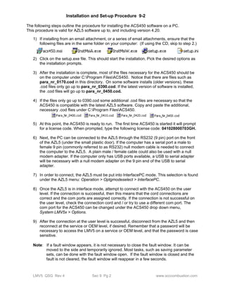 Installation and Set-up Procedure 9-2 
The following steps outline the procedure for installing the ACS450 software on a PC. 
This procedure is valid for AZL5 software up to, and including version 4.20. 
1) If installing from an email attachment, or a series of email attachments, ensure that the 
following files are in the same folder on your computer: (If using the CD, skip to step 2.) 
2) Click on the setup.exe file. This should start the installation. Pick the desired options as 
the installation prompts. 
3) After the installation is complete, most of the files necessary for the ACS450 should be 
on the computer under C:Program FilesACS450. Notice that there are files such as 
para_nr_0170.cod in this directory. On some software installs (older versions), these 
.cod files only go up to para_nr_0390.cod. If the latest version of software is installed, 
the .cod files will go up to para_nr_0450.cod. 
4) If the files only go up to 0390.cod some additional .cod files are necessary so that the 
ACS450 is compatible with the latest AZL5 software. Copy and paste the additional, 
necessary .cod flies under C:Program FilesACS450. 
5) At this point, the ACS450 is ready to run. The first time ACS450 is started it will prompt 
for a license code. When prompted, type the following license code: 041028000703GH. 
6) Next, the PC can be connected to the AZL5 through the RS232 (9 pin) port on the front 
of the AZL5 (under the small plastic door). If the computer has a serial port a male to 
female 9 pin (commonly referred to as RS232) null modem cable is needed to connect 
the computer to the AZL5. A plain male / female cable could also be used with a null 
modem adapter. If the computer only has USB ports available, a USB to serial adapter 
will be necessary with a null modem adapter on the 9 pin end of the USB to serial 
adapter. 
7) In order to connect, the AZL5 must be put into InterfacePC mode. This selection is found 
under the AZL5 menu: Operation > Optgmodeselect > InterfacePC. 
8) Once the AZL5 is in interface mode, attempt to connect with the ACS450 on the user 
level. If the connection is successful, then this means that the cord connections are 
correct and the com ports are assigned correctly. If the connection is not successful on 
the user level, check the connection cord and / or try to use a different com port. The 
com port for the ACS450 can be changed under the ACS450 drop down menu, 
System LMV5x > Options. 
9) After the connection at the user level is successful, disconnect from the AZL5 and then 
reconnect at the service or OEM level, if desired. Remember that a password will be 
necessary to access the LMV5 on a service or OEM level, and that the password is case 
sensitive. 
Note: If a fault window appears, it is not necessary to close the fault window. It can be 
moved to the side and temporarily ignored. Most tasks, such as saving parameter 
sets, can be done with the fault window open. If the fault window is closed and the 
fault is not cleared, the fault window will reappear in a few seconds. 
LMV5 QSG Rev 4 Sec 9 Pg 2 www.scccombustion.com 
 