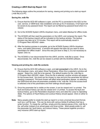 Creating a LMV5 Start-Up Report 9-3 
The following steps outline the procedure for saving, viewing and printing out a start-up report 
(.mdb file) to a PC. 
Saving the .mdb file 
1) Ensure that the ACS 450 software is open, and the PC is connected to the AZL5 at the 
user, service, or OEM level. See installation and set-up 9-2 if necessary. A full report will 
be saved at any password level. The report can be filtered by password level when it is 
viewed. 
2) Go to the ACS450 System LMV5x dropdown menu, and select Backup for offline mode. 
3) The ACS450 will then read the parameters on the LMV5, and compose the report. The 
status of the backup (report) will be indicated on the backup window. The backup 
process may take up to 10 minutes. This report will be automatically saved in 
C:Program files ASC450  daten. 
4) After the backup process is complete, go to the ACS450 System LMV5x dropdown 
menu, and select Disconnect. A window will appear that asks Do you want to store 
parameters for offline mode?. Since this was just done is Step 3, it is not necessary to 
repeat. Click no. 
5) The ACS450 is now disconnected from the LMV5, and the .mdb file is saved. Once 
disconnected, the .mdb file can be viewed or printed with the ACS450 software. 
Viewing and printing the .mdb file contents 
6) Ensure that the ACS 450 software is open, and not connected to the LMV5. Go to the 
File dropdown menu, and select Show Parameters. When this is selected a window will 
appear. Select the .mdb file to be opened. The default location for the .mdb files is 
C:Program files ASC450  daten. Once the file is selected, another window will appear 
for the access level. Any level can be chosen to view and print the parameter list without 
needing a password. The level chosen will affect what parameters appear, so selecting 
the OEM level will show all parameters available in the .mdb file. Once the access level 
is selected a list of the parameters and their settings should appear. 
7) Once the parameter list is visible on the screen, it can be viewed and / or printed. The 
fault and lockout history can also be viewed and / or printed. To access the fault and 
lockout history, go to the Parameters dropdown menu and slide the cursor to Operating 
State. The options of Fault History and Lockout History should appear. Click on either to 
view. 
Note: Many people prefer to create the start-up report in a more universal document format, 
such as a .pdf file type. This can be done with various Adobe ® software that has a 
writer function. To create the .pdf files, simply print the desired pieces of the .mdb file to 
the .pdf writer instead of an actual paper and toner printer. Most people prefer to .pdf 
the parameter list, fault history, and lockout history. These pieces together provide a 
very inclusive LMV5 start-up report. 
LMV5 QSG Rev 4 Sec 9 Pg 3 www.scccombustion.com 
 