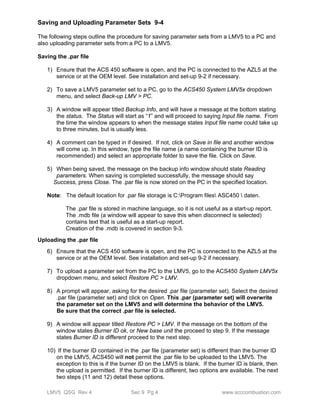 Saving and Uploading Parameter Sets 9-4 
The following steps outline the procedure for saving parameter sets from a LMV5 to a PC and 
also uploading parameter sets from a PC to a LMV5. 
Saving the .par file 
1) Ensure that the ACS 450 software is open, and the PC is connected to the AZL5 at the 
service or at the OEM level. See installation and set-up 9-2 if necessary. 
2) To save a LMV5 parameter set to a PC, go to the ACS450 System LMV5x dropdown 
menu, and select Back-up LMV > PC. 
3) A window will appear titled Backup Info, and will have a message at the bottom stating 
the status. The Status will start as “1” and will proceed to saying Input file name. From 
the time the window appears to when the message states Input file name could take up 
to three minutes, but is usually less. 
4) A comment can be typed in if desired. If not, click on Save in file and another window 
will come up. In this window, type the file name (a name containing the burner ID is 
recommended) and select an appropriate folder to save the file. Click on Save. 
5) When being saved, the message on the backup info window should state Reading 
parameters. When saving is completed successfully, the message should say 
Success, press Close. The .par file is now stored on the PC in the specified location. 
Note: The default location for .par file storage is C:Program files ASC450  daten. 
The .par file is stored in machine language, so it is not useful as a start-up report. 
The .mdb file (a window will appear to save this when disconnect is selected) 
contains text that is useful as a start-up report. 
Creation of the .mdb is covered in section 9-3. 
Uploading the .par file 
6) Ensure that the ACS 450 software is open, and the PC is connected to the AZL5 at the 
service or at the OEM level. See installation and set-up 9-2 if necessary. 
7) To upload a parameter set from the PC to the LMV5, go to the ACS450 System LMV5x 
dropdown menu, and select Restore PC > LMV. 
8) A prompt will appear, asking for the desired .par file (parameter set). Select the desired 
.par file (parameter set) and click on Open. This .par (parameter set) will overwrite 
the parameter set on the LMV5 and will determine the behavior of the LMV5. 
Be sure that the correct .par file is selected. 
9) A window will appear titled Restore PC > LMV. If the message on the bottom of the 
window states Burner ID ok, or New base unit the proceed to step 9. If the message 
states Burner ID is different proceed to the next step. 
10) If the burner ID contained in the .par file (parameter set) is different than the burner ID 
on the LMV5, ACS450 will not permit the .par file to be uploaded to the LMV5. The 
exception to this is if the burner ID on the LMV5 is blank. If the burner ID is blank, then 
the upload is permitted. If the burner ID is different, two options are available. The next 
two steps (11 and 12) detail these options. 
LMV5 QSG Rev 4 Sec 9 Pg 4 www.scccombustion.com 
 