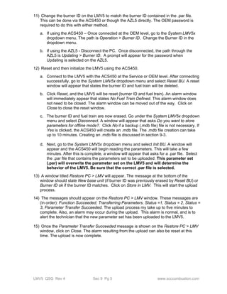 11) Change the burner ID on the LMV5 to match the burner ID contained in the .par file. 
This can be done via the ACS450 or though the AZL5 directly. The OEM password is 
required to do this with either method. 
a. If using the ACS450 – Once connected at the OEM level, go to the System LMV5x 
dropdown menu. The path is Operation > Burner ID. Change the Burner ID in the 
dropdown menu. 
b. If using the AZL5 - Disconnect the PC. Once disconnected, the path through the 
AZL5 is Updating > Burner ID. A prompt will appear for the password when 
Updating is selected on the AZL5. 
12) Reset and then initialize the LMV5 using the ACS450. 
a. Connect to the LMV5 with the ACS450 at the Service or OEM level. After connecting 
successfully, go to the System LMV5x dropdown menu and select Reset BU. A reset 
window will appear that states the burner ID and fuel train will be deleted. 
b. Click Reset, and the LMV5 will be reset (burner ID and fuel train). An alarm window 
will immediately appear that states No Fuel Train Defined. This alarm window does 
not need to be closed. The alarm window can be moved out of the way. Click on 
Close to close the reset window. 
c. The burner ID and fuel train are now erased. Go under the System LMV5x dropdown 
menu and select Disconnect. A window will appear that asks Do you want to store 
parameters for offline mode?. Click No if a backup (.mdb file) file is not necessary. If 
Yes is clicked, the ACS450 will create an .mdb file. The .mdb file creation can take 
up to 10 minutes. Creating an .mdb file is discussed in section 9-3. 
d. Next, go to the System LMV5x dropdown menu and select Init BU. A window will 
appear and the ACS450 will begin reading the parameters. This will take a few 
minutes. After this is complete, a window will appear that asks for a .par file. Select 
the .par file that contains the parameters set to be uploaded. This parameter set 
(.par) will overwrite the parameter set on the LMV5 and will determine the 
behavior of the LMV5. Be sure that the correct .par file is selected. 
13) A window titled Restore PC > LMV will appear. The message at the bottom of the 
window should state New base unit (if burner ID was previously erased by Reset BU) or 
Burner ID ok if the burner ID matches. Click on Store in LMV. This will start the upload 
process. 
14) The messages should appear on the Restore PC > LMV window. These messages are 
(in order): Function Succeeded, Transferring Parameters, Status =1, Status = 2, Status = 
3, Parameter Transfer Succeeded. The upload process my take up to five minutes to 
complete. Also, an alarm may occur during the upload. This alarm is normal, and is to 
alert the technician that the new parameter set has been uploaded to the LMV5. 
15) Once the Parameter Transfer Succeeded message is shown on the Restore PC > LMV 
window, click on Close. The alarm resulting from the upload can also be reset at this 
time. The upload is now complete. 
LMV5 QSG Rev 4 Sec 9 Pg 5 www.scccombustion.com 
 