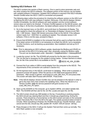 Updating AZL5 Software 9-5 
The AZL5 contains two sectors of flash memory. One is used to store parameter sets and 
the other contains the AZL5’s software. The software portion of the memory can be loaded 
with updated software if necessary. Updated AZL5 software is required if the AZL5 indicates 
Version Conflict when the AZL5 / LMV5 is connected and powered. 
The following steps outline the procedure for checking the software version on the AZL5 and 
re-flashing the AZL5 with new software if needed. Obviously, if the AZL52 displays Version 
Conflict immediately, the AZL52 software will need updated, and the current software 
version does not need to be checked. If Version Conflict appears on the AZL52 screen, skip 
down to Step 2. At the time of publication, the latest software version for the AZL52 is 4.20. 
1) Go to the topmost menu on the AZL5, and scroll down to Parameters & Display. The 
path needed to check the software ver. is: Parameters & Display> Access w-out PW> 
AZL > SW Version. Select SW Version and press Enter on the AZL52. If the software 
version reads Curr : 0420 then no updating is needed. This indicates version 4.20 
software. If this is not the case, proceed to Step 2. 
2) Ensure that ACS450 is installed on the computer that will be used to re-flash the AZL52. 
If the latest version of ACS450 is not necessary to re-flash the AZL52, but is necessary 
for other functions, such as backing up parameters. See installation and set-up 9-2 if 
necessary. 
Note: Prior to attempting an AZL5 software update, deactivate the Modbus port (RJ45) on 
the back of the AZL5 if it is being used. Also, physically unplug the Modbus cable. 
The port can be deactivated under: Operation > OptgModeSelect > GatewayBASoff. 
3) Locate the correct .bin file. The ACS450 will prompt for the file later in this procedure. 
The .bin file that is necessary for the update is shown below. Contact Siemens to obtain 
the .bin file if the correct file is not available on the PC. 
4) Connect the 9 pin cable or USB to serial adapter from the computer to the AZL52. The 
requirements of this connection are outlined in Section 9-2. 
5) On the topmost menu in the AZL52, scroll down to Updating. When enter is pressed, a 
password prompt will appear. Either the service or the OEM level password will be 
necessary. After access is gained, scroll down to Load_SW_from_PC and press enter. 
This screen will state Start Process with ENTER. Press Enter. 
Note: If the AZL52 displays Version Conflict, Esc can be pressed on the AZL52 in order to 
get to the main menu that contains the Updating menu. When the AZL52 is in a 
Version Conflict, only the service password will grant access to the 
Load_SW_from_PC option. 
6) Open up the ACS450 on the computer, go to System LMV5x, and select Update AZL 
flash. The ACS450 will then ask for the .bin file. Locate and open the .bin file. 
7) The AZL5 screen should say SW-Update on the top. If everything is working properly, 
the AZL5 should say clearing flash and then it should say programming. During the 
process. There should be a horizontal bar on the AZL5 screen and also on the computer 
screen that slowly fills in from the left to the right. The update procedure takes at least 5 
minutes. When everything is finished, the ACS450 should say Transfer finished, press 
cancel and the AZL should say SW_Update OK FLASH :V04.20 Cancel : left key . 
8) Press Escape on the AZL5. It will go into System Test and then come up normally. The 
AZL5 flash update is now complete. 
LMV5 QSG Rev 4 Sec 9 Pg 6 www.scccombustion.com 
 