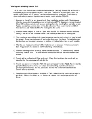 Saving and Viewing Trends 9-6 
The ACS450 can also be used to view and save trends. Trending enables the technician to 
easily view and quantify system behavior over time. This feature is particularly useful for 
setting up PID loops since “hunting” can be easily recognized on a trend. The following 
steps outline the procedure for viewing and saving trends with the ACS450. 
1) Connect to the AZL5 at any access level. See installation and set-up 9-2 if necessary. 
After the connection is established, go to the System LMV5x dropdown menu and select 
Record Trending. A window will appear, asking where the trending flies are to be saved. 
Type a appropriate name in front of the .tbd extension. Thus a valid name would look 
like : siemens.tdb Notice that the * is no longer in the name. 
2) After the name is typed in, click on Open. Also click on Yes when the window appears 
asking if you would like to create the file. The trending screen should now appear. 
3) The trending screen will trend all the variables that are checked on the right hand side of 
the screen. These can be turned off and on by clicking on the check. The variables can 
be identified and pen colors changed by clicking in the box to the right of each variable. 
4) The title and measurement interval for the trend can be changed in the measurement 
box. Triggers can also be set to start the trending automatically. 
5) After the trending screen is set-up, trends can be recorded. To start recording a trend 
manually, click on Start. The state window should indicate that the measurement has 
started. 
6) Trends will be buffered until Stop is clicked. When Stop is clicked, the trends will be 
saved under the previously defined .tbd file. 
7) Trends can be viewed when the ACS450 is disconnected from the AZL5. To view trends, 
go to the File dropdown menu and select Show Trending. A window will appear 
prompting for the correct .tbd file. Select the .tbd file that contains the trends to be 
viewed and / or exported. 
8) Select the trend to be viewed or exported. If Ok is clicked then the trend can be seen in 
ACS450. If Export is clicked, a .csv file can be created that can be opened with MS 
Excel. 
LMV5 QSG Rev 4 Sec 9 Pg 7 www.scccombustion.com 
 