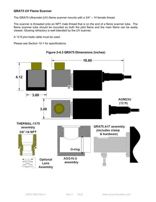 QRA75 UV Flame Scanner 
The QRA75 Ultraviolet (UV) flame scanner mounts with a 3/4” – 14 female thread. 
The scanner is threaded onto an NPT male thread that is on the end of a flame scanner tube. The 
flame scanner tube should be mounted so both the pilot flame and the main flame can be easily 
viewed. Glowing refractory is well tolerated by the UV scanner. 
A 12 ft pre-made cable must be used. 
Please see Section 10-1 for specifications. 
Figure 2-4.3 QRA75 Dimensions (inches) 
LMV5 QSG Rev 4 Sec 2 Pg 6 www.scccombustion.com 
 