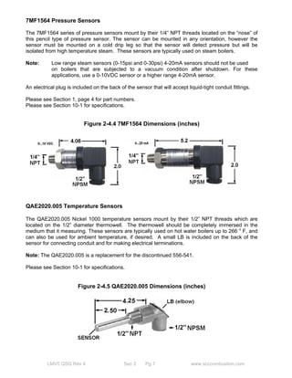 7MF1564 Pressure Sensors 
The 7MF1564 series of pressure sensors mount by their 1/4” NPT threads located on the “nose” of 
this pencil type of pressure sensor. The sensor can be mounted in any orientation, however the 
sensor must be mounted on a cold drip leg so that the sensor will detect pressure but will be 
isolated from high temperature steam. These sensors are typically used on steam boilers. 
Note: Low range steam sensors (0-15psi and 0-30psi) 4-20mA sensors should not be used 
on boilers that are subjected to a vacuum condition after shutdown. For these 
applications, use a 0-10VDC sensor or a higher range 4-20mA sensor. 
An electrical plug is included on the back of the sensor that will accept liquid-tight conduit fittings. 
Please see Section 1, page 4 for part numbers. 
Please see Section 10-1 for specifications. 
Figure 2-4.4 7MF1564 Dimensions (inches) 
QAE2020.005 Temperature Sensors 
The QAE2020.005 Nickel 1000 temperature sensors mount by their 1/2” NPT threads which are 
located on the 1/2” diameter thermowell. The thermowell should be completely immersed in the 
medium that it measuring. These sensors are typically used on hot water boilers up to 266 o F, and 
can also be used for ambient temperature, if desired. A small LB is included on the back of the 
sensor for connecting conduit and for making electrical terminations. 
Note: The QAE2020.005 is a replacement for the discontinued 556-541. 
Please see Section 10-1 for specifications. 
Figure 2-4.5 QAE2020.005 Dimensions (inches) 
LMV5 QSG Rev 4 Sec 2 Pg 7 www.scccombustion.com 
 