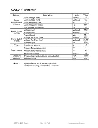 AGG5.210 Transformer 
Category Description Units Value 
Power 
Requirements 
(Primary) 
Mains Voltage (max) Volts AC 132 
Mains Voltage (min) Volts AC 102 
Mains Frequency (min) Hz 47 
Mains Frequency (max) Hz 63.6 
Typ. Power Consumption VA 110 
Power Output 
(SEC1) 
Voltage (max) Volts AC 14.2 
Voltage (min) Volts AC 11 
Power Output VA 14.4 
Power Output 
(SEC2) 
Voltage, Pin 1 to 4 (max) Volts AC 28.2 
Voltage, Pin 1 to 4 (min) Volts AC 21.77 
Power Output VA 75.6 
Weight Transformer Weight lb 4.8 
Environmental 
Ambient Temperature (min) oF -4 
Ambient Temperature (max) oF 140 
Maximum humidity % R.H. 95 
Enclosure IP rating (first number objects, second water) N/A IP20 
Mounting All Orientations N/A N/A 
Notes : Ingress of water and ice are not permitted. 
For CANBus wiring, use specified cable only. 
LMV5 QSG Rev 4 Sec 10 Pg 8 ww.scccombustion.com 
 