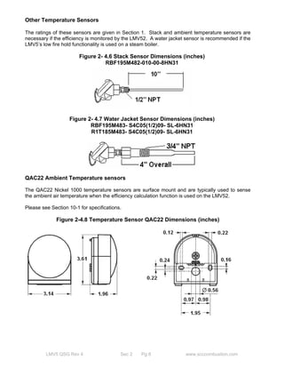 Other Temperature Sensors 
The ratings of these sensors are given in Section 1. Stack and ambient temperature sensors are 
necessary if the efficiency is monitored by the LMV52. A water jacket sensor is recommended if the 
LMV5’s low fire hold functionality is used on a steam boiler. 
Figure 2- 4.6 Stack Sensor Dimensions (inches) 
RBF195M482-010-00-8HN31 
Figure 2- 4.7 Water Jacket Sensor Dimensions (inches) 
RBF195M483- S4C05(1/2)09- SL-6HN31 
R1T185M483- S4C05(1/2)09- SL-6HN31 
QAC22 Ambient Temperature sensors 
The QAC22 Nickel 1000 temperature sensors are surface mount and are typically used to sense 
the ambient air temperature when the efficiency calculation function is used on the LMV52. 
Please see Section 10-1 for specifications. 
Figure 2-4.8 Temperature Sensor QAC22 Dimensions (inches) 
LMV5 QSG Rev 4 Sec 2 Pg 8 www.scccombustion.com 
 