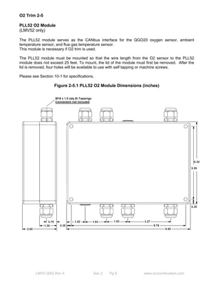 O2 Trim 2-5 
PLL52 O2 Module 
(LMV52 only) 
The PLL52 module serves as the CANbus interface for the QGO20 oxygen sensor, ambient 
temperature sensor, and flue gas temperature sensor. 
This module is necessary if O2 trim is used. 
The PLL52 module must be mounted so that the wire length from the O2 sensor to the PLL52 
module does not exceed 25 feet. To mount, the lid of the module must first be removed. After the 
lid is removed, four holes will be available to use with self tapping or machine screws. 
Please see Section 10-1 for specifications. 
Figure 2-5.1 PLL52 O2 Module Dimensions (inches) 
Approvals 1- 5 
Table 1- 5.1 Standards and certificates 
LMV5 QSG Rev 4 Sec 2 Pg 9 www.scccombustion.com 
 