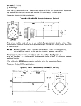 QGO20 O2 Sensor 
(LMV52 only) 
The QGO20 is a zirconium-oxide O2 sensor that resides in the flue of a burner / boiler. It measures 
the residual O2 in the flue on a wet basis enabling O2 control across the firing range. 
Please see Section 10-1 for specifications. 
Figure 2-5.2 QGO20 O2 Sensor dimensions (inches) 
This sensor must be used with one of two available flue gas collectors detailed below. These 
stainless steel collectors are normally seal welded into the flue with their bevels pointed downward 
to collect flue gas. 
NOTES : Notches (2) on the sensor, (1) on the collector flange pointed upward (upstream). 
Do not weld the collector into the flue with the sensor bolted to the collector. 
The collector must be mounted perpendicular to the flue gas flow. (See figure 2-5.4) 
Both sets of holes (QGO20 and collector) must be inside the flue, at least 1/2” away from the inner 
surface of the flue. 
After welding, the QGO20 can be inserted and bolted to the flue gas collector flange. 
Please see Section 10-1 for specifications. 
Figure 2-5.3 Flue Gas Collector dimensions (inches) 
LMV5 QSG Rev 4 Sec 2 Pg 10 www.scccombustion.com 
 