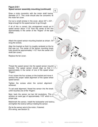 Figure 2-6.1 
Speed sensor assembly mounting (continued) 
Draw a circle concentric with the motor shaft having a 
diameter of 3”. This circle should also be concentric with 
the motor fan cover. 
Cut out a small window in the cover, about 3/4” x 3/4”, or 
large enough for the speed sensor to go through. 
If all of this is correct, this arrangement would put the 
speed sensor about 1-1/2” from the center of the shaft, 
approximately in the center of the “fingers” of the speed 
wheel. 
Attach the speed sensor mounting bracket as shown. Only 
snug the screws. 
Align the bracket so that it is roughly centered on the hole 
that was cut. The center of the sensor mounting bracket 
hole should be approximately 1-1/2” from the center of the 
shaft (fan cover). 
Replace the fan cover. 
Thread the speed sensor into the speed sensor mounting 
bracket. The speed sensor should align so that it is 
approximately in the center of one of the speed wheel’s 
“fingers”. 
If not, loosen the four screws on the bracket and move it to 
achieve the proper radial alignment of the speed wheel / 
speed sensor. 
Tighten the screws when the correct alignment is 
achieved. 
To set axial alignment, thread the sensor into the bracket 
until it touches one of the “fingers”. 
Next, back the sensor out two full revolutions. This will 
achieve an axial gap of approximately 1/16” which is the 
proper gap. 
Matchmark the sensor, install the lockwasher and locknut, 
and tighten the locknut without rotating the sensor. 
Zip tie the sensor wire to the motor, if desired. 
(For wiring, see Section 3) 
LMV5 QSG Rev 4 Sec 2 Pg 13 www.scccombustion.com 
 