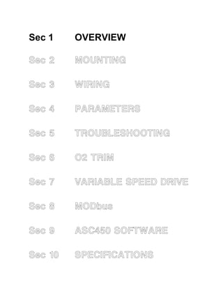 Sec 1 
Sec 1 OVERVIEW 
Sec 2 MOUNTING 
Sec 3 WIRING 
Sec 4 PARAMETERS 
Sec 5 TROUBLESHOOTING 
Sec 6 O2 TRIM 
Sec 7 VARIABLE SPEED DRIVE 
Sec 8 MODbus 
Sec 9 ASC450 SOFTWARE 
Sec 10 SPECIFICATIONS 
 
