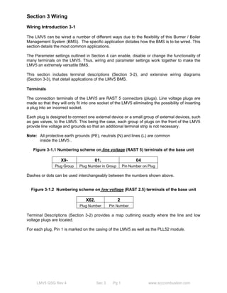 Section 3 Wiring 
Wiring Introduction 3-1 
The LMV5 can be wired a number of different ways due to the flexibility of this Burner / Boiler 
Management System (BMS). The specific application dictates how the BMS is to be wired. This 
section details the most common applications. 
The Parameter settings outlined in Section 4 can enable, disable or change the functionality of 
many terminals on the LMV5. Thus, wiring and parameter settings work together to make the 
LMV5 an extremely versatile BMS. 
This section includes terminal descriptions (Section 3-2), and extensive wiring diagrams 
(Section 3-3), that detail applications of the LMV5 BMS. 
Terminals 
The connection terminals of the LMV5 are RAST 5 connectors (plugs). Line voltage plugs are 
made so that they will only fit into one socket of the LMV5 eliminating the possibility of inserting 
a plug into an incorrect socket. 
Each plug is designed to connect one external device or a small group of external devices, such 
as gas valves, to the LMV5. This being the case, each group of plugs on the front of the LMV5 
provide line voltage and grounds so that an additional terminal strip is not necessary. 
Note: All protective earth grounds (PE), neutrals (N) and lines (L) are common 
inside the LMV5 . 
Figure 3-1.1 Numbering scheme on line voltage (RAST 5) terminals of the base unit 
X9- 01. 04 
Plug Group Plug Number in Group Pin Number on Plug 
Dashes or dots can be used interchangeably between the numbers shown above. 
Figure 3-1.2 Numbering scheme on low voltage (RAST 2.5) terminals of the base unit 
X62. 2 
Plug Number Pin Number 
Terminal Descriptions (Section 3-2) provides a map outlining exactly where the line and low 
voltage plugs are located. 
For each plug, Pin 1 is marked on the casing of the LMV5 as well as the PLL52 module. 
LMV5 QSG Rev 4 Sec 3 Pg 1 www.scccombustion.com 
 