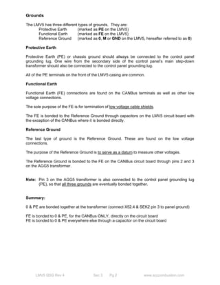 Grounds 
The LMV5 has three different types of grounds. They are: 
Protective Earth (marked as PE on the LMV5) 
Functional Earth (marked as FE on the LMV5) 
Reference Ground (marked as 0, M or GND on the LMV5, hereafter referred to as 0) 
Protective Earth 
Protective Earth (PE) or chassis ground should always be connected to the control panel 
grounding lug. One wire from the secondary side of the control panel’s main step-down 
transformer should also be connected to the control panel grounding lug. 
All of the PE terminals on the front of the LMV5 casing are common. 
Functional Earth 
Functional Earth (FE) connections are found on the CANBus terminals as well as other low 
voltage connections. 
The sole purpose of the FE is for termination of low voltage cable shields. 
The FE is bonded to the Reference Ground through capacitors on the LMV5 circuit board with 
the exception of the CANBus where it is bonded directly. 
Reference Ground 
The last type of ground is the Reference Ground. These are found on the low voltage 
connections. 
The purpose of the Reference Ground is to serve as a datum to measure other voltages. 
The Reference Ground is bonded to the FE on the CANBus circuit board through pins 2 and 3 
on the AGG5 transformer. 
Note: Pin 3 on the AGG5 transformer is also connected to the control panel grounding lug 
(PE), so that all three grounds are eventually bonded together. 
Summary: 
0 & PE are bonded together at the transformer (connect X52.4 & SEK2 pin 3 to panel ground) 
FE is bonded to 0 & PE, for the CANBus ONLY, directly on the circuit board 
FE is bonded to 0 & PE everywhere else through a capacitor on the circuit board 
LMV5 QSG Rev 4 Sec 3 Pg 2 www.scccombustion.com 
 