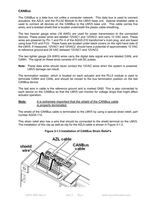 CANBus 
The CANBus is a data bus not unlike a computer network. This data bus is used to connect 
actuators, the AZL5, and the PLL52 Module to the LMV5 base unit. Special shielded cable is 
used to connect all devices on the CANBus to the LMV5 base unit. This cable carries five 
wires, and a braided shield that is located underneath the plastic cable sheathing. 
The two heavier gauge wires (16 AWG) are used for power transmission to the connected 
devices. These power wires are labeled 12VAC1 and 12VAC2, and carry 12 VAC each. These 
wires are powered by Pin 1 and Pin 4 of the AGG5.210 transformer’s 4-pin plug, and are fused 
using fuse FU2 and FU3. These fuses are located under black covers on the right hand side of 
the LMV5. If measured, 12VAC1 and 12VAC2 should have a potential of approximately 12 VAC 
to reference ground and 24 VAC between 12VAC1 and 12VAC2. 
The two lighter gauge (24 AWG) wires carry the digital data signal and are labeled CANL and 
CANH. The signal on these wires consists of 5 volt DC pulses. 
Note: These data wires should never contact the 12VAC wires when the system is powered. 
LMV5 damage can result. 
The termination resistor, which is located on each actuator and the PLL5 module is used to 
terminate CANH and CANL and should be moved to the bus termination position on the last 
CANBus device. 
The last wire in cable is the reference ground and is marked GND. This is also connected to 
each device on the CANBus so that the LMV5 can monitor for voltage drops that might affect 
actuator operation. 
Note: It is extremely important that the shield of the CANBus cable 
is properly terminated. 
The shield of the CANBus cable is terminated to the LMV5 by using a special strain relief, part 
number AGG5.110. 
This strain relief also has a wire that should be connected to the shield terminal on the LMV5. 
The installation of this clip as well as clip for the AZL5 cable is shown in Figure 3-1.3. 
Figure 3-1.3 Installation of CANBus Strain Relief’s 
LMV5 QSG Rev 4 Sec 3 Pg 3 www.scccombustion.com 
 