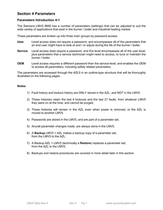 Section 4 Parameters 
Parameters Introduction 4-1 
The Siemens LMV5 BMS has a number of parameters (settings) that can be adjusted to suit the 
wide variety of applications that exist in the burner / boiler and industrial heating market. 
These parameters are broken up into three main groups by password access. 
User Level access does not require a password, and encompasses all of the parameters that 
an end user might have to look at and / or adjust during the life of the burner / boiler. 
Service Level access does require a password, and this level encompasses all of the user level, 
plus parameters that a service technician might need to access, to tune or maintain the 
burner / boiler. 
OEM Level access requires a different password than the service level, and enables the OEM 
to access all parameters, including safety related parameters. 
The parameters are accessed through the AZL5 in an outline-type structure that will be thoroughly 
illustrated on the following pages. 
LMV5 QSG Rev 4 Sec 4 Pg 1 www.scccombustion.com 
Notes: 
1) Fault history and lockout history are ONLY stored in the AZL, and NOT in the LMV5. 
2) These histories retain the last 9 lockouts and the last 21 faults, from whatever LMV5 
they were on at the time, and cannot be purged. 
3) These histories will remain in the AZL even when power is removed, or the AZL is 
moved to another LMV5. 
4) Passwords are stored in the LMV5, and are part of a parameter set. 
5) Any/all parameter changes made, are always done in the LMV5. 
6) A Backup LMV5 > AZL makes a backup copy of a parameter set, 
from the LMV5 to the AZL. 
7) A Backup AZL > LMV5 (technically a Restore) replaces a parameter set, 
from the AZL to the LMV5. 
8) Backups and restore procedures are covered in more detail later in this section. 
 