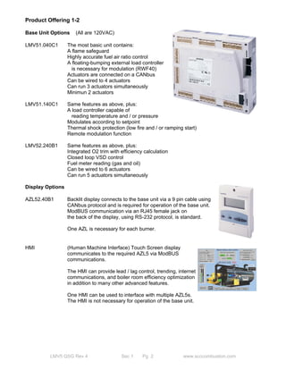 Product Offering 1-2 
Base Unit Options (All are 120VAC) 
LMV51.040C1 The most basic unit contains: 
A flame safeguard 
Highly accurate fuel air ratio control 
A floating-bumping external load controller 
is necessary for modulation (RWF40) 
Actuators are connected on a CANbus 
Can be wired to 4 actuators 
Can run 3 actuators simultaneously 
Minimun 2 actuators 
LMV51.140C1 Same features as above, plus: 
A load controller capable of 
reading temperature and / or pressure 
Modulates according to setpoint 
Thermal shock protection (low fire and / or ramping start) 
Remote modulation function 
LMV52.240B1 Same features as above, plus: 
Integrated O2 trim with efficiency calculation 
Closed loop VSD control 
Fuel meter reading (gas and oil) 
Can be wired to 6 actuators 
Can run 5 actuators simultaneously 
Display Options 
AZL52.40B1 Backlit display connects to the base unit via a 9 pin cable using 
CANbus protocol and is required for operation of the base unit. 
ModBUS communication via an RJ45 female jack on 
the back of the display, using RS-232 protocol, is standard. 
One AZL is necessary for each burner. 
HMI (Human Machine Interface) Touch Screen display 
communicates to the required AZL5 via ModBUS 
communications. 
The HMI can provide lead / lag control, trending, internet 
communications, and boiler room efficiency optimization 
in addition to many other advanced features. 
One HMI can be used to interface with multiple AZL5s. 
The HMI is not necessary for operation of the base unit. 
LMV5 QSG Rev 4 Sec 1 Pg 2 www.scccombustion.com 
 
