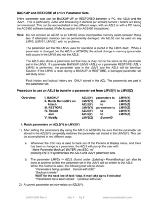 BACKUP and RESTORE of entire Parameter Sets 
Entire parameter sets can be BACKUP-UP or RESTORED between a PC, the AZL5 and the 
LMV5. This is particularly useful and timesaving if identical (or similar) burners / boilers are being 
commissioned. This can be accomplished in two different ways, with an AZL5 or with a PC having 
the ACS450 software loaded. (Refer to section 9 for ACS450 instructions) 
Note: Do not connect an AZL51 to an LMV52 since incompatible memory exists between these 
two. If attempted, memory can be permanently damaged. An AZL52 can be used on any 
LMV5, (LMV51, LMV52 ) with no problems. 
The parameter set that the LMV5 uses for operation is stored in the LMV5 itself. When a 
parameter is changed (via the AZL5 or ACS450), the actual change in memory (parameter 
set) occurs in the LMV5 and not the AZL5. 
The AZL5 also stores a parameter set that may or may not be the same as the parameter 
set in the LMV5. If a parameter BACKUP (LMV5 >AZL), or a parameter RESTORE (AZL > 
LMV5) is performed, the parameter sets in the LMV5 and the AZL5 will be identical. 
Caution: If the LMV5 is reset during a BACKUP or RESTORE, a damaged parameter set 
will likely occur. 
Fault history and lockout history are ONLY stored in the AZL. The passwords are part of 
the parameter set. 
Procedure to use an AZL5 to transfer a parameter set from LMV5(Y) to LMV5(Z) 
Overview: I. BACKUP AZL5(Y) parameters to LMV5(Y) 
II. Match BurnerID’s on LMV5(Y) and LMV5(Z) 
Attach AZL5(Y) to LMV5(Z) 
III. RESTORE LMV5(Y) parameters to LMV5(Z) 
IV. Return AZL5(Y) to LMV5(Y) 
and AZL5(Z) to LMV5(Z) 
V. Modify LMV5(Z) BurnerID 
I. Match parameters on AZL5(Y) to LMV5(Y) 
1) After setting the parameters (by using the AZL5 or ACS450), be sure that the parameter set 
stored in the AZL5(Y) completely matches the parameter set stored in the LMV5(Y). This can 
be accomplished in two different ways: 
a. Whenever the ESC key is used to back out of the Params & Display menu, and there 
has been a change in a parameter, the AZL5 will prompt the user with: 
“Make Parameter Backup? ENTER: yes ESC: no” 
pressing ENTER synchronizes the AZL5 and LMV5 parameter sets. 
b. The parameter LMV5x -> AZL5, (found under Updating> ParamBackup) can also be 
done at anytime so that the parameter set in the LMV5 will be written to the AZL5. 
When this method is used, the following text will be shown: 
“Parameters being updated Cancel with ESC” 
“Backup is made” 
WAIT for the next line of text / step. It may take up to 5 minutes! 
“Parameters have been stored Continue with ESC” 
2) A current parameter set now exists on AZL5(Y). 
LMV5 QSG Rev 4 Sec 4 Pg 4 www.scccombustion.com 
 