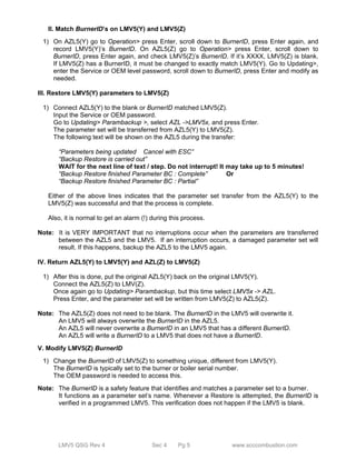 II. Match BurnerID’s on LMV5(Y) and LMV5(Z) 
1) On AZL5(Y) go to Operation> press Enter, scroll down to BurnerID, press Enter again, and 
record LMV5(Y)’s BurnerID. On AZL5(Z) go to Operation> press Enter, scroll down to 
BurnerID, press Enter again, and check LMV5(Z)’s BurnerID. If it’s XXXX, LMV5(Z) is blank. 
If LMV5(Z) has a BurnerID, it must be changed to exactly match LMV5(Y). Go to Updating>, 
enter the Service or OEM level password, scroll down to BurnerID, press Enter and modify as 
needed. 
III. Restore LMV5(Y) parameters to LMV5(Z) 
1) Connect AZL5(Y) to the blank or BurnerID matched LMV5(Z). 
Input the Service or OEM password. 
Go to Updating> Parambackup >, select AZL ->LMV5x, and press Enter. 
The parameter set will be transferred from AZL5(Y) to LMV5(Z). 
The following text will be shown on the AZL5 during the transfer: 
“Parameters being updated Cancel with ESC” 
“Backup Restore is carried out” 
WAIT for the next line of text / step. Do not interrupt! It may take up to 5 minutes! 
“Backup Restore finished Parameter BC : Complete” Or 
“Backup Restore finished Parameter BC : Partial” 
Either of the above lines indicates that the parameter set transfer from the AZL5(Y) to the 
LMV5(Z) was successful and that the process is complete. 
Also, it is normal to get an alarm (!) during this process. 
Note: It is VERY IMPORTANT that no interruptions occur when the parameters are transferred 
between the AZL5 and the LMV5. If an interruption occurs, a damaged parameter set will 
result. If this happens, backup the AZL5 to the LMV5 again. 
IV. Return AZL5(Y) to LMV5(Y) and AZL(Z) to LMV5(Z) 
1) After this is done, put the original AZL5(Y) back on the original LMV5(Y). 
Connect the AZL5(Z) to LMV(Z). 
Once again go to Updating> Parambackup, but this time select LMV5x -> AZL. 
Press Enter, and the parameter set will be written from LMV5(Z) to AZL5(Z). 
Note: The AZL5(Z) does not need to be blank. The BurnerID in the LMV5 will overwrite it. 
An LMV5 will always overwrite the BurnerID in the AZL5. 
An AZL5 will never overwrite a BurnerID in an LMV5 that has a different BurnerID. 
An AZL5 will write a BurnerID to a LMV5 that does not have a BurnerID. 
V. Modify LMV5(Z) BurnerID 
1) Change the BurnerID of LMV5(Z) to something unique, different from LMV5(Y). 
The BurnerID is typically set to the burner or boiler serial number. 
The OEM password is needed to access this. 
Note: The BurnerID is a safety feature that identifies and matches a parameter set to a burner. 
It functions as a parameter set’s name. Whenever a Restore is attempted, the BurnerID is 
verified in a programmed LMV5. This verification does not happen if the LMV5 is blank. 
LMV5 QSG Rev 4 Sec 4 Pg 5 www.scccombustion.com 
 