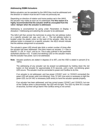 Addressing SQM4 Actuators 
Before actuators can be operated by the LMV5 they must be addressed and 
the direction or rotation must be set if it was not previously set. 
Depending on direction of rotation and home position set in the LMV5, 
the actuator may rotate as soon as it is addressed. For this reason it is 
highly recommended that the actuator shaft be uncoupled from the 
valve / damper when the actuator is addressed. 
Addressing is accomplished by going under Parameters & Display > 
Actuators > Addressing and selecting the actuator to be addressed. 
The AZL5 will then prompt the technician to press the red address button 
on a specific actuator (air, gas, aux1, etc...). The red address button is 
located under the plastic cover on the back of the actuator. After the red 
address button is pressed on a specific actuator, the AZL5 should indicate 
that the address assignment is successful. 
The actuator’s green LED should also blink a certain number of times after 
the actuator has been addressed. One blink means air actuator, 2 = Gas or 
Gas/Oil, 3 = Oil, 4 = Aux1, and so on. This is also outlined in the parameter 
worksheet (Section 4-2). A solid (non-blinking) LED on the actuator means 
that the actuator has power, but is not addressed. 
Note: Actuator positions are stated in degrees (0 to 90o), and the VSD is stated in percent (0 to 
100%) 
The addressing of any actuator can be erased (un-addressed) by holding down the red 
button on that actuator for approximately 8-10 seconds, until a solid, non-blinking green 
LED occurs. The actuator must be connected to power and CanBus to do this. 
If an actuator is not addressed, and has power (12VAC1 and / or 12VAC2 connected) the 
green LED will remain solid (non-blinking). Only 12 VAC (one wire) is necessary to light the 
green LED, but 24 VAC is necessary (both wires) to have the actuator operate properly. 
If an actuator has been addressed, and has correct power (12VAC1 and 12VAC2), but one 
of the CanBus wires is disconnected, the LED will not light. The LED my blink for a couple 
of seconds, but then will go blank if the CanBus wiring is not correct. 
LMV5 QSG Rev 4 Sec 4 Pg 10 www.scccombustion.com 
 