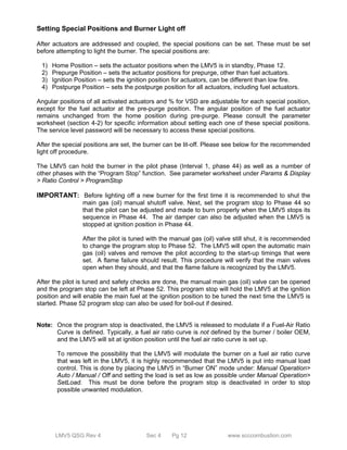 Setting Special Positions and Burner Light off 
After actuators are addressed and coupled, the special positions can be set. These must be set 
before attempting to light the burner. The special positions are: 
1) Home Position – sets the actuator positions when the LMV5 is in standby, Phase 12. 
2) Prepurge Position – sets the actuator positions for prepurge, other than fuel actuators. 
3) Ignition Position – sets the ignition position for actuators, can be different than low fire. 
4) Postpurge Position – sets the postpurge position for all actuators, including fuel actuators. 
Angular positions of all activated actuators and % for VSD are adjustable for each special position, 
except for the fuel actuator at the pre-purge position. The angular position of the fuel actuator 
remains unchanged from the home position during pre-purge. Please consult the parameter 
worksheet (section 4-2) for specific information about setting each one of these special positions. 
The service level password will be necessary to access these special positions. 
After the special positions are set, the burner can be lit-off. Please see below for the recommended 
light off procedure. 
The LMV5 can hold the burner in the pilot phase (Interval 1, phase 44) as well as a number of 
other phases with the “Program Stop” function. See parameter worksheet under Params & Display 
> Ratio Control > ProgramStop 
IMPORTANT: Before lighting off a new burner for the first time it is recommended to shut the 
main gas (oil) manual shutoff valve. Next, set the program stop to Phase 44 so 
that the pilot can be adjusted and made to burn properly when the LMV5 stops its 
sequence in Phase 44. The air damper can also be adjusted when the LMV5 is 
stopped at ignition position in Phase 44. 
After the pilot is tuned with the manual gas (oil) valve still shut, it is recommended 
to change the program stop to Phase 52. The LMV5 will open the automatic main 
gas (oil) valves and remove the pilot according to the start-up timings that were 
set. A flame failure should result. This procedure will verify that the main valves 
open when they should, and that the flame failure is recognized by the LMV5. 
After the pilot is tuned and safety checks are done, the manual main gas (oil) valve can be opened 
and the program stop can be left at Phase 52. This program stop will hold the LMV5 at the ignition 
position and will enable the main fuel at the ignition position to be tuned the next time the LMV5 is 
started. Phase 52 program stop can also be used for boil-out if desired. 
Note: Once the program stop is deactivated, the LMV5 is released to modulate if a Fuel-Air Ratio 
Curve is defined. Typically, a fuel air ratio curve is not defined by the burner / boiler OEM, 
and the LMV5 will sit at ignition position until the fuel air ratio curve is set up. 
To remove the possibility that the LMV5 will modulate the burner on a fuel air ratio curve 
that was left in the LMV5, it is highly recommended that the LMV5 is put into manual load 
control. This is done by placing the LMV5 in “Burner ON” mode under: Manual Operation> 
Auto / Manual / Off and setting the load is set as low as possible under Manual Operation> 
SetLoad. This must be done before the program stop is deactivated in order to stop 
possible unwanted modulation. 
LMV5 QSG Rev 4 Sec 4 Pg 12 www.scccombustion.com 
 