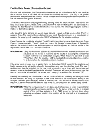 Fuel-Air Ratio Curves (Combustion Curves) 
On most new installations, the Fuel-Air ratio curves are not set by the burner OEM, and must be 
set at start-up. If this is the case, the LMV5 will automatically set Point 1 (low fire) to the ignition 
position that was previously set. Point 1 can be changed without changing the ignition position if a 
low fire different from ignition is desired. 
The Fuel-Air ratio curves are programmed by defining points for each actuator / VSD across the 
firing range of the burner. These points (a maximum of 15 from low to high fire) are connected in a 
“connect the dots” fashion to construct the Fuel-Air ratio curves. The following paragraphs outline a 
method to define these points. 
After selecting curve params on gas or curve params > curve settings on oil, select ‘Point’ by 
pressing Enter. The cursor will move below the word point. Select which point is to be adjusted by 
pressing the arrow keys. If no points exist, ‘XXXX’ will appear for the actuator positions. 
Press Enter on the point to be adjusted. The AZL5 will prompt to change or delete the point. Press 
Enter to change the point. The AZL5 will then prompt for followed or not-followed. If followed is 
selected the actuators will move real-time when the point is adjusted so that the results of the 
adjustment can be seen on a combustion analyzer. 
IMPORTANT: Using not-followed is possible but not recommended for most situations since the 
actuators are not moved in real time, so the results of changing the point cannot 
be seen real time on a combustion analyzer. When followed is selected, a carat 
“>” is shown when the actuator / VSD is moving to the displayed position. A colon 
“:” is shown when the indicated position is reached. 
If the arrow key is pressed over to a point that is not defined yet (XXXX shown for the positions and 
load), pressing enter will put in values for the positions and load from the last point. The load / 
positions can then be adjusted for the new point by scrolling up or down with the arrows and 
pressing enter on the load / position to be adjusted. The cursor will move to the number, and the 
number can then be adjusted with the arrows, thus changing the position of an actuator / VSD. 
Pressing Esc will bring the cursor back to the left, off of the numbers. Pressing escape again, while 
off the numbers, will bring up a prompt to ask if the point is to be stored (press enter) or the 
changes canceled (press escape). If store is selected, the LMV5 will take a few seconds to store 
the point. A bar will rotate on the left hand side of the AZL5 display while the point is being stored. 
IMPORTANT: While the combustion curves are being set, the technician is solely responsible for 
maintaining safe combustion conditions for the burner since he / she is in direct 
control of the individual actuators. If an AZL5 arrow key is held down when 
adjusting an actuator position, the position will be changed at a progressively 
faster rate. 
LMV5 QSG Rev 4 Sec 4 Pg 13 www.scccombustion.com 
 