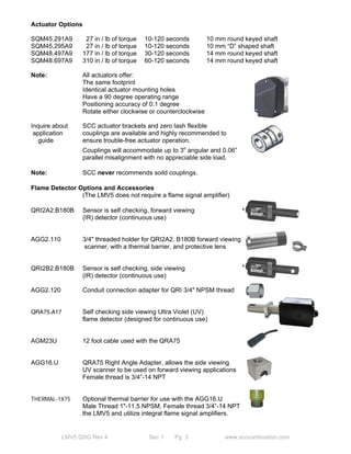Actuator Options 
SQM45.291A9 27 in / lb of torque 10-120 seconds 10 mm round keyed shaft 
SQM45.295A9 27 in / lb of torque 10-120 seconds 10 mm “D” shaped shaft 
SQM48.497A9 177 in / lb of torque 30-120 seconds 14 mm round keyed shaft 
SQM48.697A9 310 in / lb of torque 60-120 seconds 14 mm round keyed shaft 
Note: All actuators offer: 
The same footprint 
Identical actuator mounting holes 
Have a 90 degree operating range 
Positioning accuracy of 0.1 degree 
Rotate either clockwise or counterclockwise 
Inquire about SCC actuator brackets and zero lash flexible 
application couplings are available and highly recommended to 
guide ensure trouble-free actuator operation. 
Couplings will accommodate up to 3o angular and 0.06” 
parallel misalignment with no appreciable side load. 
Note: SCC never recommends soild couplings. 
Flame Detector Options and Accessories 
(The LMV5 does not require a flame signal amplifier) 
QRI2A2.B180B Sensor is self checking, forward viewing 
(IR) detector (continuous use) 
AGG2.110 3/4" threaded holder for QRI2A2. B180B forward viewing 
scanner, with a thermal barrier, and protective lens 
QRI2B2.B180B Sensor is self checking, side viewing 
(IR) detector (continuous use) 
AGG2.120 Conduit connection adapter for QRI 3/4" NPSM thread 
QRA75.A17 Self checking side viewing Ultra Violet (UV) 
flame detector (designed for continuous use) 
AGM23U 12 foot cable used with the QRA75 
AGG16.U QRA75 Right Angle Adapter, allows the side viewing 
UV scanner to be used on forward viewing applications 
Female thread is 3/4”-14 NPT 
THERMAL-1X75 Optional thermal barrier for use with the AGG16.U 
Male Thread 1"-11.5 NPSM, Female thread 3/4”-14 NPT 
the LMV5 and utilize integral flame signal amplifiers. 
LMV5 QSG Rev 4 Sec 1 Pg 3 www.scccombustion.com 
 
