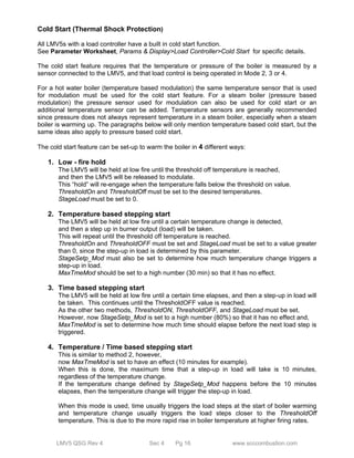 Cold Start (Thermal Shock Protection) 
All LMV5s with a load controller have a built in cold start function. 
See Parameter Worksheet, Params & Display>Load Controller>Cold Start for specific details. 
The cold start feature requires that the temperature or pressure of the boiler is measured by a 
sensor connected to the LMV5, and that load control is being operated in Mode 2, 3 or 4. 
For a hot water boiler (temperature based modulation) the same temperature sensor that is used 
for modulation must be used for the cold start feature. For a steam boiler (pressure based 
modulation) the pressure sensor used for modulation can also be used for cold start or an 
additional temperature sensor can be added. Temperature sensors are generally recommended 
since pressure does not always represent temperature in a steam boiler, especially when a steam 
boiler is warming up. The paragraphs below will only mention temperature based cold start, but the 
same ideas also apply to pressure based cold start. 
The cold start feature can be set-up to warm the boiler in 4 different ways: 
1. Low - fire hold 
The LMV5 will be held at low fire until the threshold off temperature is reached, 
and then the LMV5 will be released to modulate. 
This “hold” will re-engage when the temperature falls below the threshold on value. 
ThresholdOn and ThresholdOff must be set to the desired temperatures. 
StageLoad must be set to 0. 
2. Temperature based stepping start 
The LMV5 will be held at low fire until a certain temperature change is detected, 
and then a step up in burner output (load) will be taken. 
This will repeat until the threshold off temperature is reached. 
ThresholdOn and ThresholdOFF must be set and StageLoad must be set to a value greater 
than 0, since the step-up in load is determined by this parameter. 
StageSetp_Mod must also be set to determine how much temperature change triggers a 
step-up in load. 
MaxTmeMod should be set to a high number (30 min) so that it has no effect. 
3. Time based stepping start 
The LMV5 will be held at low fire until a certain time elapses, and then a step-up in load will 
be taken. This continues until the ThresholdOFF value is reached. 
As the other two methods, ThresholdON, ThresholdOFF, and StageLoad must be set. 
However, now StageSetp_Mod is set to a high number (80%) so that it has no effect and, 
MaxTmeMod is set to determine how much time should elapse before the next load step is 
triggered. 
4. Temperature / Time based stepping start 
This is similar to method 2, however, 
now MaxTmeMod is set to have an effect (10 minutes for example). 
When this is done, the maximum time that a step-up in load will take is 10 minutes, 
regardless of the temperature change. 
If the temperature change defined by StageSetp_Mod happens before the 10 minutes 
elapses, then the temperature change will trigger the step-up in load. 
When this mode is used, time usually triggers the load steps at the start of boiler warming 
and temperature change usually triggers the load steps closer to the ThresholdOff 
temperature. This is due to the more rapid rise in boiler temperature at higher firing rates. 
LMV5 QSG Rev 4 Sec 4 Pg 16 www.scccombustion.com 
 