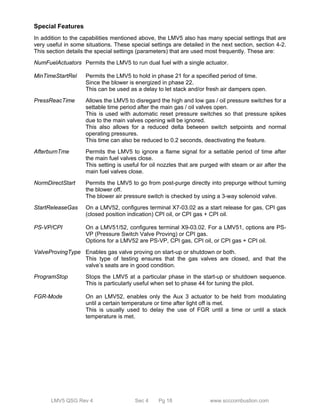 Special Features 
In addition to the capabilities mentioned above, the LMV5 also has many special settings that are 
very useful in some situations. These special settings are detailed in the next section, section 4-2. 
This section details the special settings (parameters) that are used most frequently. These are: 
NumFuelActuators Permits the LMV5 to run dual fuel with a single actuator. 
MinTimeStartRel Permits the LMV5 to hold in phase 21 for a specified period of time. 
Since the blower is energized in phase 22. 
This can be used as a delay to let stack and/or fresh air dampers open. 
PressReacTime Allows the LMV5 to disregard the high and low gas / oil pressure switches for a 
settable time period after the main gas / oil valves open. 
This is used with automatic reset pressure switches so that pressure spikes 
due to the main valves opening will be ignored. 
This also allows for a reduced delta between switch setpoints and normal 
operating pressures. 
This time can also be reduced to 0.2 seconds, deactivating the feature. 
AfterburnTme Permits the LMV5 to ignore a flame signal for a settable period of time after 
the main fuel valves close. 
This setting is useful for oil nozzles that are purged with steam or air after the 
main fuel valves close. 
NormDirectStart Permits the LMV5 to go from post-purge directly into prepurge without turning 
the blower off. 
The blower air pressure switch is checked by using a 3-way solenoid valve. 
StartReleaseGas On a LMV52, configures terminal X7-03.02 as a start release for gas, CPI gas 
(closed position indication) CPI oil, or CPI gas + CPI oil. 
PS-VP/CPI On a LMV51/52, configures terminal X9-03.02. For a LMV51, options are PS-VP 
(Pressure Switch Valve Proving) or CPI gas. 
Options for a LMV52 are PS-VP, CPI gas, CPI oil, or CPI gas + CPI oil. 
ValveProvingType Enables gas valve proving on start-up or shutdown or both. 
This type of testing ensures that the gas valves are closed, and that the 
valve’s seats are in good condition. 
ProgramStop Stops the LMV5 at a particular phase in the start-up or shutdown sequence. 
This is particularly useful when set to phase 44 for tuning the pilot. 
FGR-Mode On an LMV52, enables only the Aux 3 actuator to be held from modulating 
until a certain temperature or time after light off is met. 
This is usually used to delay the use of FGR until a time or until a stack 
temperature is met. 
LMV5 QSG Rev 4 Sec 4 Pg 18 www.scccombustion.com 
 
