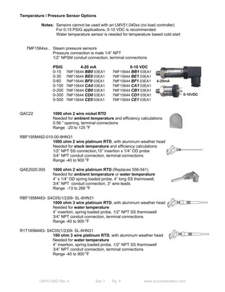 Temperature / Pressure Sensor Options 
Notes: Sensors cannot be used with an LMV51.040xx (no load controller) 
For 0-15 PSIG applications, 0-10 VDC is recommended 
Water temperature sensor is needed for temperature based cold start 
7MF1564xx.. Steam pressure sensors 
Pressure connection is male 1/4” NPT 
1/2” NPSM conduit connection, terminal connections 
PSIG 4-20 mA 0-10 VDC 
0-15 7MF15644 BB0 03EA1 7MF15644 BB1 03EA1 
0-30 7MF15644 BE0 03EA1 7MF15644 BE1 03EA1 
0-60 7MF15644 BF0 03EA1 7MF15644 BF1 03EA1 
0-150 7MF15644 CA0 03EA1 7MF15644 CA1 03EA1 
0-200 7MF15644 CB0 03EA1 7MF15644 CB1 03EA1 
0-300 7MF15644 CD0 03EA1 7MF15644 CD1 03EA1 
0-500 7MF15644 CE0 03EA1 7MF15644 CE1 03EA1 
QAC22 1000 ohm 2 wire nickel RTD 
Needed for ambient temperature and efficiency calculations 
0.56 ” opening, terminal connections 
Range -20 to 125 oF 
RBF195M482-010-00-8HN31 
1000 ohm 2 wire platinum RTD, with aluminum weather head 
Needed for stack temperature and efficiency calculations 
1/2” NPT SS connection,10” insertion x 1/4” OD probe 
3/4” NPT conduit connection, terminal connections 
Range -40 to 900 oF 
QAE2020.005 1000 ohm 2 wire platnium RTD (Replaces 556-541) 
Needed for ambient temperature or water temperature 
4” x 1/4” OD spring loaded probe, 4” long SS thermowell, 
3/4” NPT conduit connection, 3” wire leads 
Range -13 to 266 oF 
RBF195M483- S4C05(1/2)09- SL-6HN31 
1000 ohm 3 wire platinum RTD, with aluminum weather head 
Needed for water temperature 
4” insertion, spring loaded probe, 1/2” NPT SS thermowell 
3/4” NPT conduit connection, terminal connections 
Range -40 to 900 oF 
R1T185M483- S4C05(1/2)09- SL-6HN31 
100 ohm 3 wire platinum RTD, with aluminum weather head 
Needed for water temperature 
4” insertion, spring loaded probe, 1/2” NPT SS thermowell 
3/4” NPT conduit connection, terminal connections 
Range -40 to 900 oF 
LMV5 QSG Rev 4 Sec 1 Pg 4 www.scccombustion.com 
 