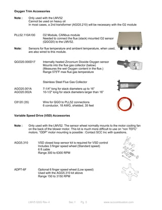 Oxygen Trim Accessories 
Note : Only used with the LMV52 
Cannot be used on heavy oil 
In most cases, a 2nd transformer (AGG5.210) will be necessary with the O2 module 
PLL52.110A100 O2 Module, CANbus module 
Needed to connect the flue (stack) mounted O2 sensor 
(QGO20) to the LMV52. 
Note: Sensors for flue temperature and ambient temperature, when used, 
are also wired to this module. 
QGO20.000D17 Internally heated Zirconium Dioxide Oxygen sensor 
Mounts into the flue gas collector (below) 
(Measures the wet Oxygen content in the flue.) 
Range 575oF max flue gas temperature 
Stainless Steel Flue Gas Collector 
AGO20.001A 7-1/4" long for stack diameters up to 16” 
AGO20.002A 10-1/2" long for stack diameters larger than 16” 
C8120 (35) Wire for QGO to PLL52 connections 
6 conductor, 18 AWG, shielded, 35 feet 
Variable Speed Drive (VSD) Accessories 
Note : Only used with the LMV52. The sensor wheel normally mounts to the motor cooling fan 
on the back of the blower motor. This kit is much more difficult to use on “non TEFC” 
motors. “ODP” motor mounting is possible : Contact SCC Inc with questions. 
AGG5.310 VSD closed loop sensor kit is required for VSD control 
Includes 3 finger speed wheel (Standard speed) 
6 ft cable 
Range 300 to 6300 RPM 
ADPT-6F Optional 6 finger speed wheel (Low speed) 
Used with the AGG5.310 kit above 
Range 150 to 3150 RPM 
LMV5 QSG Rev 4 Sec 1 Pg 5 www.scccombustion.com 
 