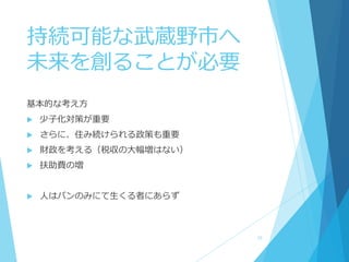 持続可能な武蔵野市へ
未来を創ることが必要
基本的な考え方
 少子化対策が重要
 さらに、住み続けられる政策も重要
 財政を考える（税収の大幅増はない）
 扶助費の増
 人はパンのみにて生くる者にあらず
10
 
