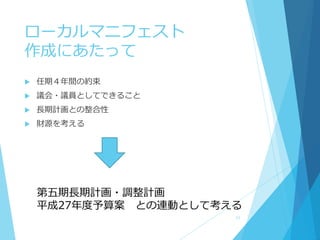 ローカルマニフェスト
作成にあたって
 任期４年間の約束
 議会・議員としてできること
 長期計画との整合性
 財源を考える
第五期長期計画・調整計画
平成27年度予算案 との連動として考える
11
 