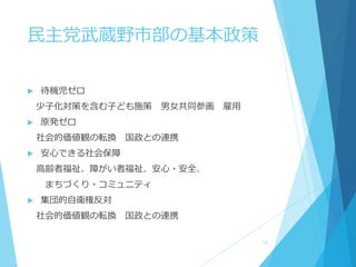  待機児ゼロ
少子化対策を含む子ども施策 男女共同参画 雇用
 原発ゼロ
社会的価値観の転換 国政との連携
 安心できる社会保障
高齢者福祉、障がい者福祉、安心・安全、
まちづくり・コミュニティ
 集団的自衛権反対
社会的価値観の転換 国政との連携
民主党武蔵野市部の基本政策
13
 