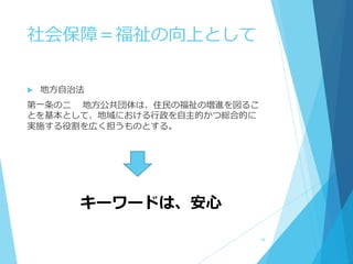 社会保障＝福祉の向上として
 地方自治法
第一条の二 地方公共団体は、住民の福祉の増進を図るこ
とを基本として、地域における行政を自主的かつ総合的に
実施する役割を広く担うものとする。
キーワードは、安心
14
 