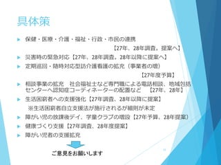 具体策
 保健・医療・介護・福祉・行政・市民の連携
【27年、28年調査。提案へ】
 災害時の緊急対応【27年、28年調査。28年以降に提案へ】
 定期巡回・随時対応型訪介護看護の拡充（事業者の増）
【27年度予算】
 相談事業の拡充 社会福祉士など専門職による電話相談、地域包括
センターへ認知症コーディネーターの配置など 【27年、28年】
 生活困窮者への支援強化【27年調査、28年以降に提案】
※生活困窮者自立支援法が施行されるが細則が未定
 障がい児の放課後デイ、学童クラブの増設【27年予算、28年提案）
 健康づくり支援【27年調査、28年度提案】
 障がい児者の支援拡充
16
ご意見をお願いします
 