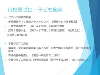 待機児ゼロ・子ども施策
 ゼロへの待機児対策
1. 小規模保育（３施設プラスアルファ）【現行⇒27年度予算案】
2. ３歳児枠の拡大 【現行⇒ 27年度、28年度で提案】
3. 認可２箇所以上 【現行⇒ 27年度、28年度で提案】（改築含む）
※同時に保育の質
 学童クラブの充実
1. 指導員、全児童対策事業（あそべえ）の専門職の正規雇用【現行⇒平成28
年度】
2. 育成内容の見直し 【現行⇒平成27年、28年】
3. 学童クラブの質拡充、開所時間延長【現行⇒平成28年】（試行は前倒しに）
23
 